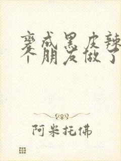 变成黑皮辣妹后个朋友做了无删