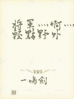 将军灬啊灬啊灬轻点野外