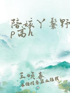 陪嫁丫鬟野外np高h