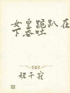 女皇跪趴在龙椅下吞吐