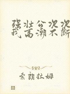 强壮公次次弄得我高潮不断网站