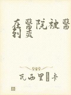 在医院被医生强到爽