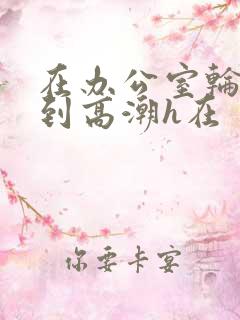 在办公室轮流澡到高潮h在