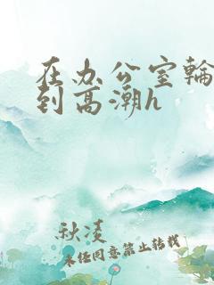 在办公室轮流澡到高潮h