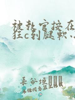 被教官按在寝室狂c到腿软小说