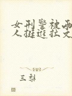 女刑警被两个黑人挺进拉文