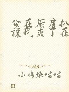 公在厨房扒开腿让我爽了在线观看