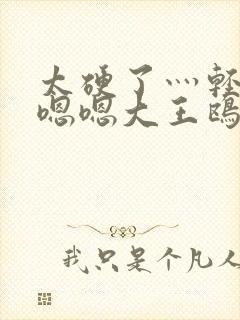 太硬了灬轻点灬嗯嗯大王鸥