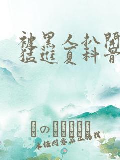 被黑人扒开双腿猛进夏科骨科