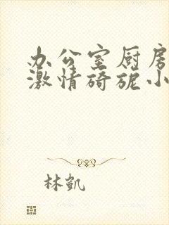 办公室厨房呻吟激情旖旎小说