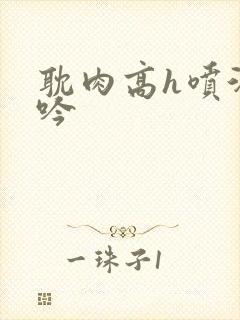 耽肉高h喷汁呻吟