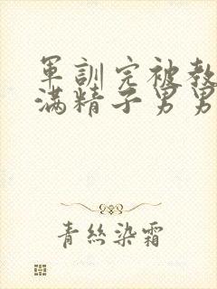 军训完被教官灌满精子男男