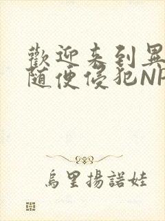 欢迎来到异世界随便侵犯NPC