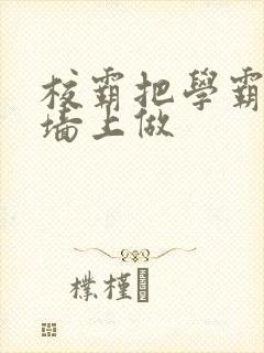 校霸把学霸按在墙上做