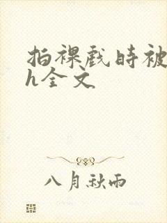 拍裸戏时被c了h全文