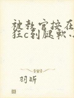 被教官按在寝室狂c到腿软小说