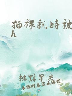 拍裸戏时被c了h