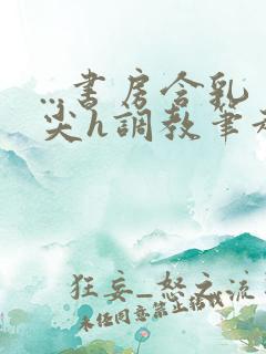 ...书房含乳尖h调教笔趣阁