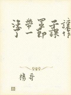 没带罩子让他C了一节课作文动漫