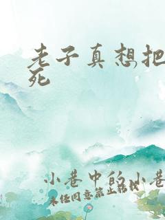 老子真想把你弄死