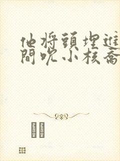 他将头埋进双腿间吮小核乔又夏