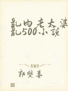 乱肉老太婆合集乱500小说