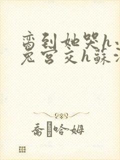 脔到她哭h小白兔宫交h苏沫