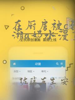 在厨房被c到高潮a奶水漫画：结局+番外