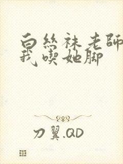 白丝袜老师奖励我吃她脚