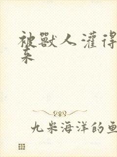 被兽人灌得鼓起来