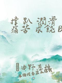 撑 趴 润滑 痛苦 求饶 BL