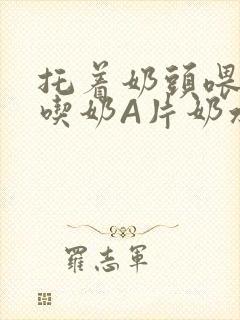 托着奶头喂男人吃奶A片奶水