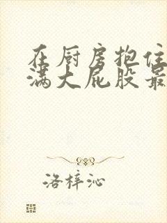 在厨房抱住岳丰满大屁股最新章节