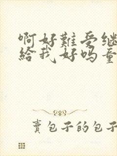 啊好难受继续再给我好吗童声版