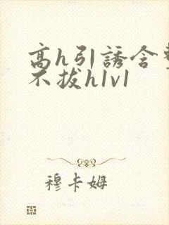 高h引诱含整夜不拔h1v1