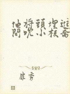 他将头埋进双腿间吮小核乔又夏