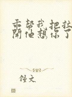 乖帮我把拉链拉开他想你了