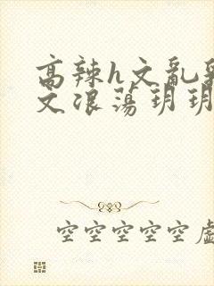 高辣h文乱乳h文浪荡玥玥