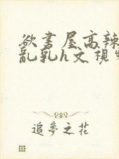 欲书屋高辣h文乱乳h文视频