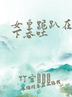 女皇跪趴在龙椅下吞吐