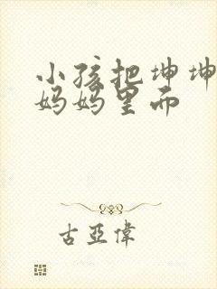 小孩把坤坤放入妈妈里面