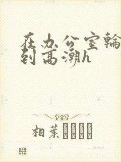 在办公室轮流澡到高潮h