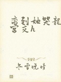 脔到她哭龙双根宫交h