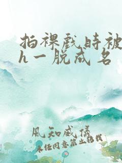 拍裸戏时被c了h一脱成名