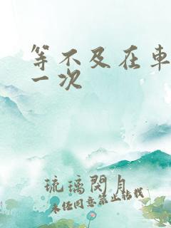 等不及在车里做一次