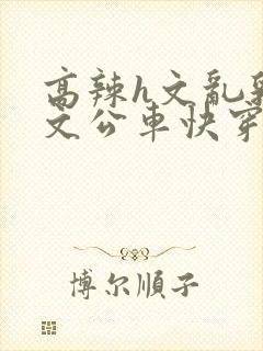 高辣h文乱乳h文公车快穿