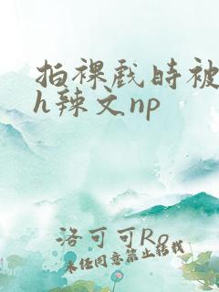 拍裸戏时被c了h辣文np