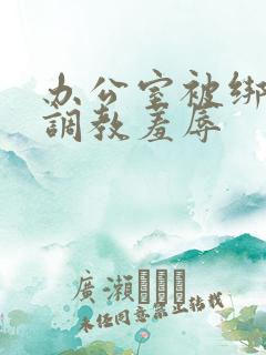 办公室被绑奶头调教羞辱