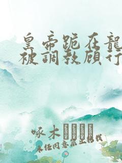 皇帝跪在龙椅前被调教顾行之