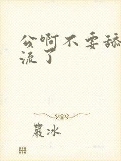 公啊不要舔了要流了